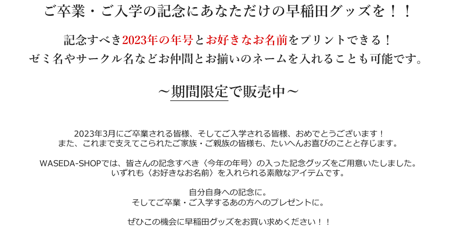 ご卒業・ご入学の記念にあなただけの早稲田グッズを！！ 記念すべき2023年の年号とお好きなお名前をプリントできる！ ゼミ名やサークル名などお仲間とお揃いのネームを入れることも可能です。 ～期間限定で販売中～